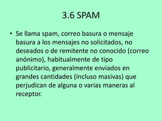 3.6 SPAM
• Se llama spam, correo basura o mensaje
basura a los mensajes no solicitados, no
deseados o de remitente no conocido (correo
anónimo), habitualmente de tipo
publicitario, generalmente enviados en
grandes cantidades (incluso masivas) que
perjudican de alguna o varias maneras al
receptor.

 