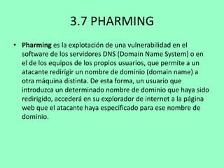3.7 PHARMING
• Pharming es la explotación de una vulnerabilidad en el
software de los servidores DNS (Domain Name System) o en
el de los equipos de los propios usuarios, que permite a un
atacante redirigir un nombre de dominio (domain name) a
otra máquina distinta. De esta forma, un usuario que
introduzca un determinado nombre de dominio que haya sido
redirigido, accederá en su explorador de internet a la página
web que el atacante haya especificado para ese nombre de
dominio.

 