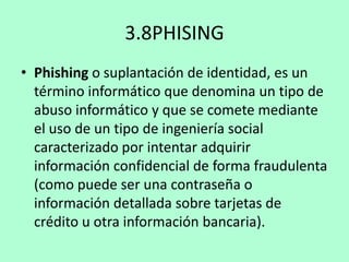 3.8PHISING
• Phishing o suplantación de identidad, es un
término informático que denomina un tipo de
abuso informático y que se comete mediante
el uso de un tipo de ingeniería social
caracterizado por intentar adquirir
información confidencial de forma fraudulenta
(como puede ser una contraseña o
información detallada sobre tarjetas de
crédito u otra información bancaria).

 