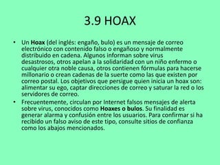 3.9 HOAX
• Un Hoax (del inglés: engaño, bulo) es un mensaje de correo
electrónico con contenido falso o engañoso y normalmente
distribuido en cadena. Algunos informan sobre virus
desastrosos, otros apelan a la solidaridad con un niño enfermo o
cualquier otra noble causa, otros contienen fórmulas para hacerse
millonario o crean cadenas de la suerte como las que existen por
correo postal. Los objetivos que persigue quien inicia un hoax son:
alimentar su ego, captar direcciones de correo y saturar la red o los
servidores de correo.
• Frecuentemente, circulan por Internet falsos mensajes de alerta
sobre virus, conocidos como Hoaxes o bulos. Su finalidad es
generar alarma y confusión entre los usuarios. Para confirmar si ha
recibido un falso aviso de este tipo, consulte sitios de confianza
como los abajos mencionados.

 