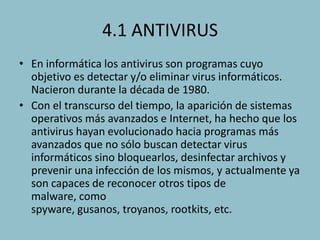 4.1 ANTIVIRUS
• En informática los antivirus son programas cuyo
objetivo es detectar y/o eliminar virus informáticos.
Nacieron durante la década de 1980.
• Con el transcurso del tiempo, la aparición de sistemas
operativos más avanzados e Internet, ha hecho que los
antivirus hayan evolucionado hacia programas más
avanzados que no sólo buscan detectar virus
informáticos sino bloquearlos, desinfectar archivos y
prevenir una infección de los mismos, y actualmente ya
son capaces de reconocer otros tipos de
malware, como
spyware, gusanos, troyanos, rootkits, etc.

 