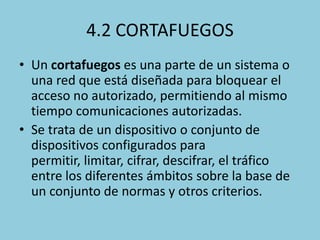 4.2 CORTAFUEGOS
• Un cortafuegos es una parte de un sistema o
una red que está diseñada para bloquear el
acceso no autorizado, permitiendo al mismo
tiempo comunicaciones autorizadas.
• Se trata de un dispositivo o conjunto de
dispositivos configurados para
permitir, limitar, cifrar, descifrar, el tráfico
entre los diferentes ámbitos sobre la base de
un conjunto de normas y otros criterios.

 