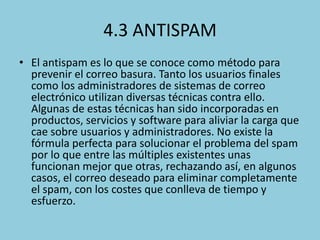 4.3 ANTISPAM
• El antispam es lo que se conoce como método para
prevenir el correo basura. Tanto los usuarios finales
como los administradores de sistemas de correo
electrónico utilizan diversas técnicas contra ello.
Algunas de estas técnicas han sido incorporadas en
productos, servicios y software para aliviar la carga que
cae sobre usuarios y administradores. No existe la
fórmula perfecta para solucionar el problema del spam
por lo que entre las múltiples existentes unas
funcionan mejor que otras, rechazando así, en algunos
casos, el correo deseado para eliminar completamente
el spam, con los costes que conlleva de tiempo y
esfuerzo.

 