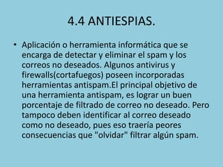 4.4 ANTIESPIAS.
• Aplicación o herramienta informática que se
encarga de detectar y eliminar el spam y los
correos no deseados. Algunos antivirus y
firewalls(cortafuegos) poseen incorporadas
herramientas antispam.El principal objetivo de
una herramienta antispam, es lograr un buen
porcentaje de filtrado de correo no deseado. Pero
tampoco deben identificar al correo deseado
como no deseado, pues eso traería peores
consecuencias que "olvidar" filtrar algún spam.

 