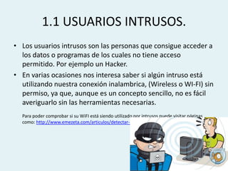 1.1 USUARIOS INTRUSOS.
• Los usuarios intrusos son las personas que consigue acceder a
los datos o programas de los cuales no tiene acceso
permitido. Por ejemplo un Hacker.
• En varias ocasiones nos interesa saber si algún intruso está
utilizando nuestra conexión inalambrica, (Wireless o WI-FI) sin
permiso, ya que, aunque es un concepto sencillo, no es fácil
averiguarlo sin las herramientas necesarias.
Para poder comprobar si su WiFI está siendo utilizado por intrusos puede visitar páginas
como: http://www.emezeta.com/articulos/detectar-intrusos-wifi

 