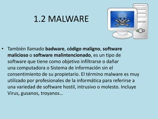 1.2 MALWARE
• También llamado badware, código maligno, software
malicioso o software malintencionado, es un tipo de
software que tiene como objetivo infiltrarse o dañar
una computadora o Sistema de información sin el
consentimiento de su propietario. El término malware es muy
utilizado por profesionales de la informática para referirse a
una variedad de software hostil, intrusivo o molesto. Incluye
Virus, gusanos, troyanos…

 