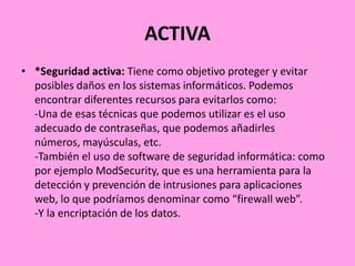 ACTIVA
• *Seguridad activa: Tiene como objetivo proteger y evitar
posibles daños en los sistemas informáticos. Podemos
encontrar diferentes recursos para evitarlos como:
-Una de esas técnicas que podemos utilizar es el uso
adecuado de contraseñas, que podemos añadirles
números, mayúsculas, etc.
-También el uso de software de seguridad informática: como
por ejemplo ModSecurity, que es una herramienta para la
detección y prevención de intrusiones para aplicaciones
web, lo que podríamos denominar como “firewall web”.
-Y la encriptación de los datos.

 