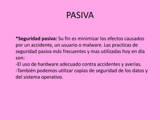 PASIVA
*Seguridad pasiva: Su fin es minimizar los efectos causados
por un accidente, un usuario o malware. Las practicas de
seguridad pasiva más frecuentes y mas utilizadas hoy en día
son:
-El uso de hardware adecuado contra accidentes y averías.
-También podemos utilizar copias de seguridad de los datos y
del sistema operativo.

 