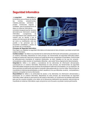 Seguridad Informática
La seguridad informática es
la disciplina que se Ocupa de diseñar
las normas, procedimientos,
métodos y técnicas, orientados a
proveer condiciones seguras y
confiables, para el procesamiento de
datos en sistemas informáticos.
consiste en asegurar que los recursos
del sistema de información (material
informático o programas) de
una organización sean utilizados de la
manera que se decidió y que el
acceso a la información allí contenida,
así como su modificación, sólo sea
posible a las personas que se
encuentren acreditadas y dentro de
los límites de su autorización.
Principios de Seguridad Informática:
Para lograr sus objetivos la seguridad informática se fundamenta en tres principios, que debe cumplir todo
sistema informático:
Confidencialidad: Se refiere a la privacidad de los elementos de información almacenados y procesados en
un sistema informático, Basándose en este principio, las herramientas de seguridad informática deben
proteger el sistema de invasiones y accesos por parte de personas o programas no autorizados.Este principio
es particularmente importante en sistemas distribuidos, es decir, aquellos en los que los usuarios ,
computadores y datos residen en localidades diferentes , pero están física y lógicamente interconectados.
Integridad: Se refiere a la validez y consistencia de los elementos de información almacenados
y procesador en un sistema informático. Basándose en este principio, las herramientas de seguridad
informática deben asegurar que los procesos de actualización estén bien sincronizados y no se dupliquen, de
forma que todos los elementos del sistema manipulen adecuadamente los mismos datos. Este principio es
importante en sistemas descentralizados,es decir,aquellos en los que diferentes usuarios , computadores y
procesos comparten la misma información.
Disponibilidad: Se refiere a la continuidad de acceso a los elementos de información almacenados y
procesados en un sistema informático. Basándose en este principio, las herramientas de seguridad
informática deber reforzar la permanencia del sistema informático, en condiciones de actividad adecuadas
para que los usuarios accedan a los datos con la frecuencia y dedicación que requieran, este principio es
importante en sistemas informáticos cuyos compromiso con el usuario, es prestar servicio permanente.
 