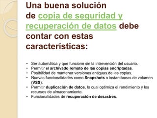 Una buena solución 
de copia de seguridad y 
recuperación de datos debe 
contar con estas 
características: 
• Ser automática y que funcione sin la intervención del usuario. 
• Permitir el archivado remoto de las copias encriptadas. 
• Posibilidad de mantener versiones antiguas de las copias. 
• Nuevas funcionalidades como Snapshots o instantáneas de volumen 
(VSS). 
• Permitir duplicación de datos, lo cual optimiza el rendimiento y los 
recursos de almacenamiento. 
• Funcionalidades de recuperación de desastres. 
 