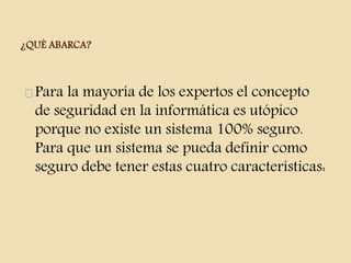¿QUÈ ABARCA? 
Para la mayoría de los expertos el concepto 
de seguridad en la informática es utópico 
porque no existe un sistema 100% seguro. 
Para que un sistema se pueda definir como 
seguro debe tener estas cuatro características: 
 
