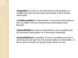 Integridad: los activos o la información solo pueden ser 
modificados por las personas autorizadas y de la forma 
autorizada. 
Confidencialidad: la información o los activos informáticos 
son accedidos solo por las personas autorizadas para 
hacerlo. 
Disponibilidad: los activos informáticos son accedidos por 
las personas autorizadas en el momento requerido. 
Irrefutabilidad (No repudio): El uso y/o modificación de la 
información por parte de un usuario debe ser irrefutable, es 
decir, que el usuario no puede negar dicha acción. 
 