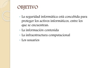 OBJETIVO 
◦ La seguridad informática está concebida para 
proteger los activos informáticos, entre los 
que se encuentran: 
◦ La información contenida 
◦ La infraestructura computacional 
◦ Los usuarios 
 