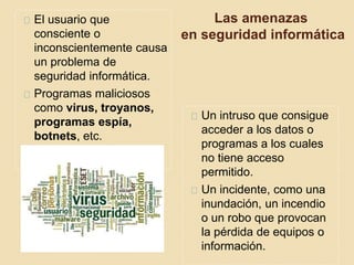 Las amenazas 
en seguridad informática 
El usuario que 
consciente o 
inconscientemente causa 
un problema de 
seguridad informática. 
Programas maliciosos 
como virus, troyanos, 
programas espía, 
botnets, etc. 
Un intruso que consigue 
acceder a los datos o 
programas a los cuales 
no tiene acceso 
permitido. 
Un incidente, como una 
inundación, un incendio 
o un robo que provocan 
la pérdida de equipos o 
información. 
 