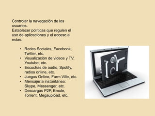 Controlar la navegación de los 
usuarios. 
Establecer políticas que regulen el 
uso de aplicaciones y el acceso a 
estas. 
• Redes Sociales, Facebook, 
Twitter, etc. 
• Visualización de videos y TV, 
Youtube, etc. 
• Escuchas de audio, Spotify, 
radios online, etc. 
• Juegos Online, Farm Ville, etc. 
• Mensajería instantánea: 
Skype, Messenger, etc. 
• Descargas P2P, Emule, 
Torrent, Megaupload, etc. 
 
