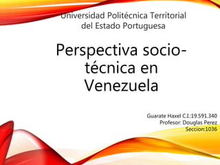 Universidad Politécnica Territorial 
del Estado Portuguesa 
Perspectiva socio-técnica 
en 
Venezuela 
Guarate Haxel C.I.:19.591.340 
Profesor: Douglas Perez 
Seccion:1036 
 