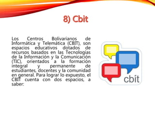 Los Centros Bolivarianos de 
Informática y Telemática (CBIT), son 
espacios educativos dotados de 
recursos basados en las Tecnologías 
de la Información y la Comunicación 
(TIC), orientados a la formación 
integral y permanente de 
estudiantes, docentes y la comunidad 
en general. Para lograr lo expuesto, el 
CBIT cuenta con dos espacios, a 
saber: 
 