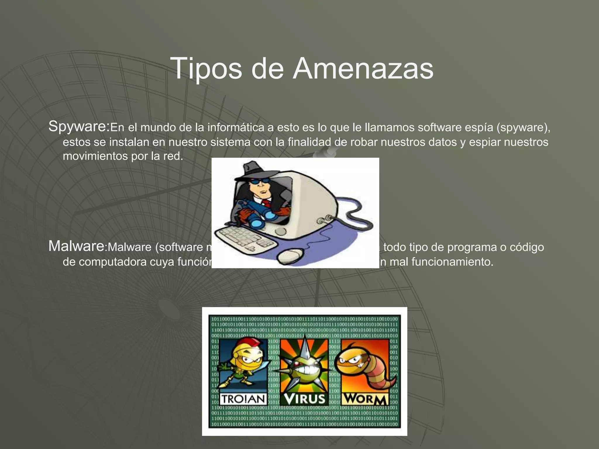 Tipos de Amenazas
Spyware:En el mundo de la informática a esto es lo que le llamamos software espía (spyware),
estos se instalan en nuestro sistema con la finalidad de robar nuestros datos y espiar nuestros
movimientos por la red.
Malware:Malware (software malicioso), término que engloba a todo tipo de programa o código
de computadora cuya función es dañar un sistema o causar un mal funcionamiento.
 