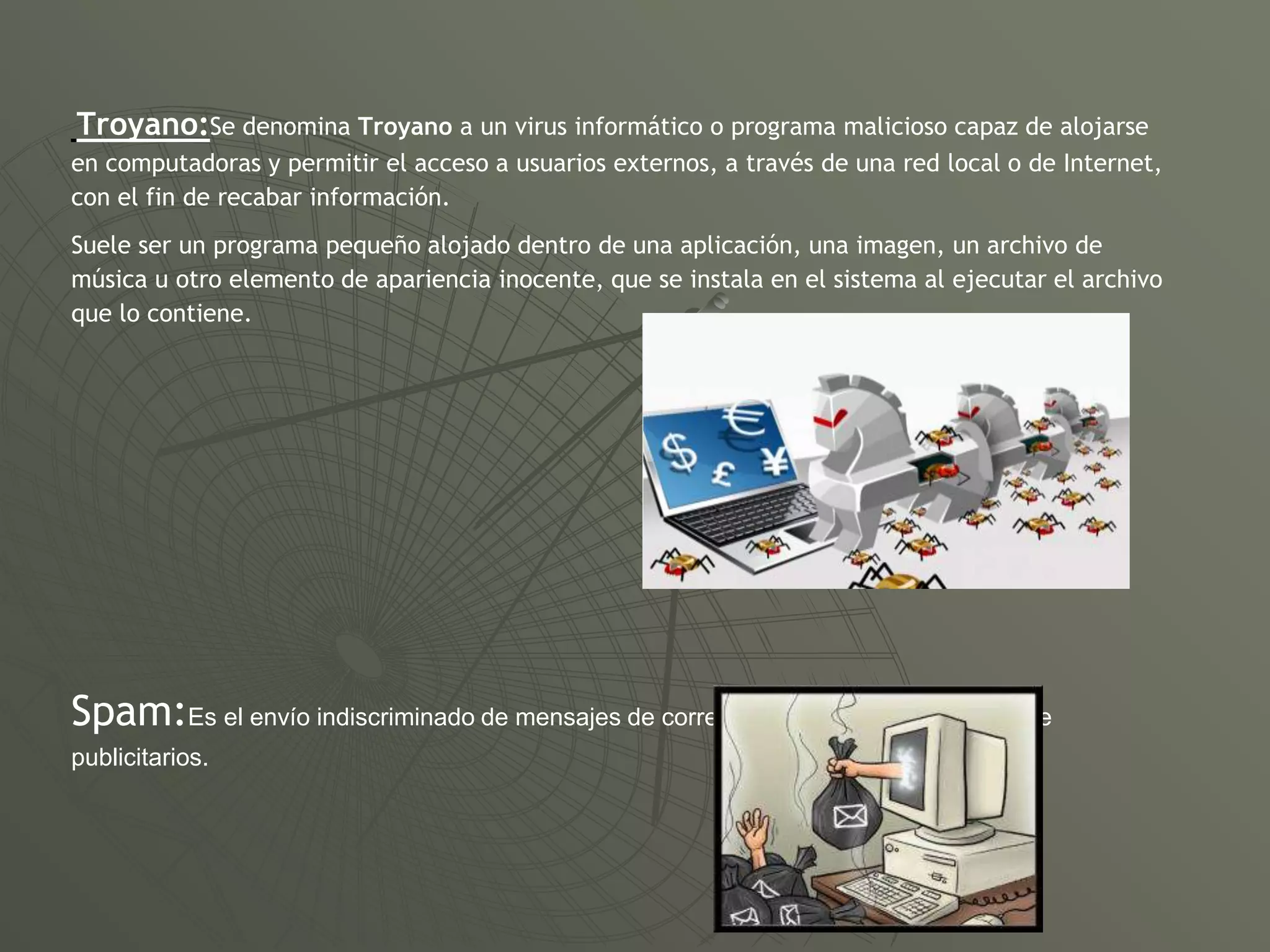 Troyano:Se denomina Troyano a un virus informático o programa malicioso capaz de alojarse
en computadoras y permitir el acceso a usuarios externos, a través de una red local o de Internet,
con el fin de recabar información.
Suele ser un programa pequeño alojado dentro de una aplicación, una imagen, un archivo de
música u otro elemento de apariencia inocente, que se instala en el sistema al ejecutar el archivo
que lo contiene.
Spam:Es el envío indiscriminado de mensajes de correo no solicitados, generalmente
publicitarios.
 