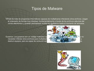 Tipos de Malware
Virus:Se trata de programas informáticos capaces de multiplicarse infectando otros archivos. Llegan
al ordenador de formas muy diversas -fundamentalmente a través de los archivos adjuntos del
correo electrónico- y pueden permanecer ocultos en el sistema hasta el momento de activarse.
Gusanos: Los gusanos son un 'código malicioso' que se limita a realizar copias de sí mismo y no
necesitan infectar otros archivos para multiplicarse. Por tanto no está creado para infectar y
destruir equipos, pero es capaz de consumir recursos de redes y sistemas hasta saturar los.
 