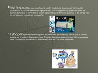 Phishing:Se utiliza para identificar la acción fraudulenta de conseguir información
confidencial, vía correo electrónico o página web, con el propósito de que los usuarios de
cuentas bancarias lo contesten, o entren a páginas aparentemente iguales a la del banco o de
los portales con ingreso por contraseña.
Keylogger:Aplicaciones encargadas de almacenar en un archivo todo lo que el usuario
ingrese por el teclado (Capturadores de Teclado). Son ingresados por muchos troyanos para
robar contraseñas e información de los equipos en los que están instalados.
 