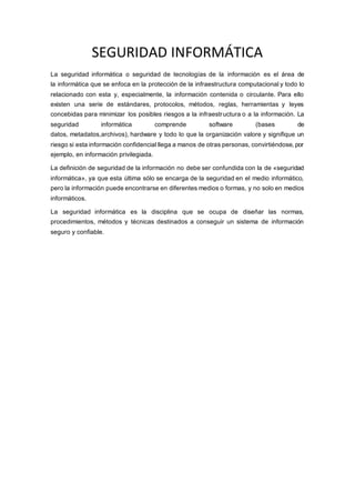 SEGURIDAD INFORMÁTICA
La seguridad informática o seguridad de tecnologías de la información es el área de
la informática que se enfoca en la protección de la infraestructura computacional y todo lo
relacionado con esta y, especialmente, la información contenida o circulante. Para ello
existen una serie de estándares, protocolos, métodos, reglas, herramientas y leyes
concebidas para minimizar los posibles riesgos a la infraestructura o a la información. La
seguridad informática comprende software (bases de
datos, metadatos,archivos), hardware y todo lo que la organización valore y signifique un
riesgo si esta información confidencial llega a manos de otras personas, convirtiéndose, por
ejemplo, en información privilegiada.
La definición de seguridad de la información no debe ser confundida con la de «seguridad
informática», ya que esta última sólo se encarga de la seguridad en el medio informático,
pero la información puede encontrarse en diferentes medios o formas, y no solo en medios
informáticos.
La seguridad informática es la disciplina que se ocupa de diseñar las normas,
procedimientos, métodos y técnicas destinados a conseguir un sistema de información
seguro y confiable.
 