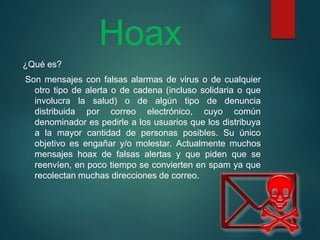 Hoax
¿Qué es?
Son mensajes con falsas alarmas de virus o de cualquier
otro tipo de alerta o de cadena (incluso solidaria o que
involucra la salud) o de algún tipo de denuncia
distribuida por correo electrónico, cuyo común
denominador es pedirle a los usuarios que los distribuya
a la mayor cantidad de personas posibles. Su único
objetivo es engañar y/o molestar. Actualmente muchos
mensajes hoax de falsas alertas y que piden que se
reenvíen, en poco tiempo se convierten en spam ya que
recolectan muchas direcciones de correo.
 