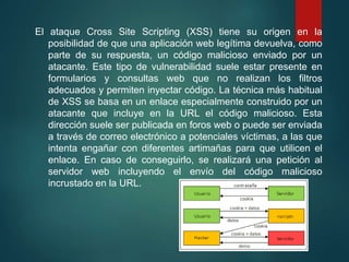 El ataque Cross Site Scripting (XSS) tiene su origen en la
posibilidad de que una aplicación web legítima devuelva, como
parte de su respuesta, un código malicioso enviado por un
atacante. Este tipo de vulnerabilidad suele estar presente en
formularios y consultas web que no realizan los filtros
adecuados y permiten inyectar código. La técnica más habitual
de XSS se basa en un enlace especialmente construido por un
atacante que incluye en la URL el código malicioso. Esta
dirección suele ser publicada en foros web o puede ser enviada
a través de correo electrónico a potenciales víctimas, a las que
intenta engañar con diferentes artimañas para que utilicen el
enlace. En caso de conseguirlo, se realizará una petición al
servidor web incluyendo el envío del código malicioso
incrustado en la URL.
 
