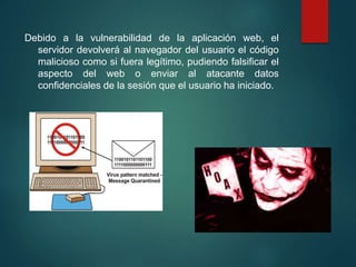 Debido a la vulnerabilidad de la aplicación web, el
servidor devolverá al navegador del usuario el código
malicioso como si fuera legítimo, pudiendo falsificar el
aspecto del web o enviar al atacante datos
confidenciales de la sesión que el usuario ha iniciado.
 