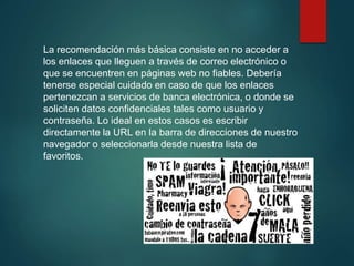 La recomendación más básica consiste en no acceder a
los enlaces que lleguen a través de correo electrónico o
que se encuentren en páginas web no fiables. Debería
tenerse especial cuidado en caso de que los enlaces
pertenezcan a servicios de banca electrónica, o donde se
soliciten datos confidenciales tales como usuario y
contraseña. Lo ideal en estos casos es escribir
directamente la URL en la barra de direcciones de nuestro
navegador o seleccionarla desde nuestra lista de
favoritos.
 