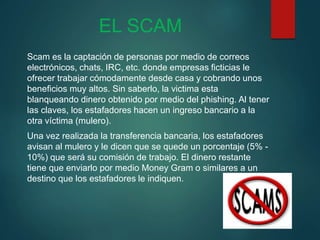EL SCAM
Scam es la captación de personas por medio de correos
electrónicos, chats, IRC, etc. donde empresas ficticias le
ofrecer trabajar cómodamente desde casa y cobrando unos
beneficios muy altos. Sin saberlo, la victima esta
blanqueando dinero obtenido por medio del phishing. Al tener
las claves, los estafadores hacen un ingreso bancario a la
otra víctima (mulero).
Una vez realizada la transferencia bancaria, los estafadores
avisan al mulero y le dicen que se quede un porcentaje (5% -
10%) que será su comisión de trabajo. El dinero restante
tiene que enviarlo por medio Money Gram o similares a un
destino que los estafadores le indiquen.
 
