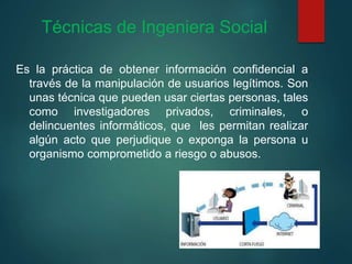 Técnicas de Ingeniera Social
Es la práctica de obtener información confidencial a
través de la manipulación de usuarios legítimos. Son
unas técnica que pueden usar ciertas personas, tales
como investigadores privados, criminales, o
delincuentes informáticos, que les permitan realizar
algún acto que perjudique o exponga la persona u
organismo comprometido a riesgo o abusos.
 