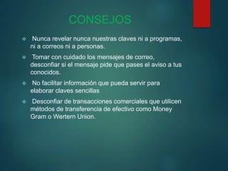 CONSEJOS
 Nunca revelar nunca nuestras claves ni a programas,
ni a correos ni a personas.
 Tomar con cuidado los mensajes de correo,
desconfiar si el mensaje pide que pases el aviso a tus
conocidos.
 No facilitar información que pueda servir para
elaborar claves sencillas
 Desconfiar de transacciones comerciales que utilicen
métodos de transferencia de efectivo como Money
Gram o Wertern Union.
 