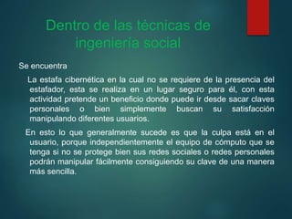 Dentro de las técnicas de
ingeniería social
Se encuentra
La estafa cibernética en la cual no se requiere de la presencia del
estafador, esta se realiza en un lugar seguro para él, con esta
actividad pretende un beneficio donde puede ir desde sacar claves
personales o bien simplemente buscan su satisfacción
manipulando diferentes usuarios.
En esto lo que generalmente sucede es que la culpa está en el
usuario, porque independientemente el equipo de cómputo que se
tenga si no se protege bien sus redes sociales o redes personales
podrán manipular fácilmente consiguiendo su clave de una manera
más sencilla.
 
