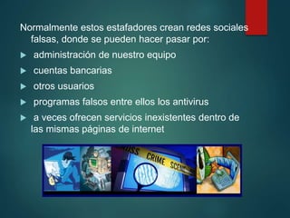 Normalmente estos estafadores crean redes sociales
falsas, donde se pueden hacer pasar por:
 administración de nuestro equipo
 cuentas bancarias
 otros usuarios
 programas falsos entre ellos los antivirus
 a veces ofrecen servicios inexistentes dentro de
las mismas páginas de internet
 