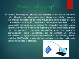 ¿Qué es un Phishing?
El termino Phishing es utilizado para referirse a uno de los métodos
más utilizados por delincuentes cibernéticos para estafar y obtener
información confidencial de forma fraudulenta como puede ser una
contraseña o información detallada sobre tarjetas de crédito u otra
información bancaria de la víctima. El estafador, conocido como
phisher, se vale de técnicas de ingeniería social, haciéndose pasar
por una persona o empresa de confianza en una aparente
comunicación oficial electrónica, por lo general un correo
electrónico, o algún sistema de mensajería instantánea, redes
sociales SMS/MMS, a raíz de un malware o incluso utilizando
también llamadas telefónicas.
 
