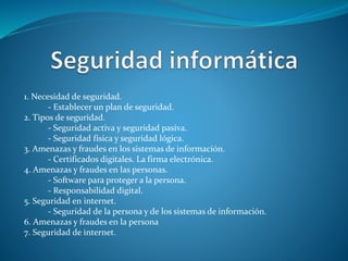 1. Necesidad de seguridad.
- Establecer un plan de seguridad.
2. Tipos de seguridad.
- Seguridad activa y seguridad pasiva.
- Seguridad física y seguridad lógica.
3. Amenazas y fraudes en los sistemas de información.
- Certificados digitales. La firma electrónica.
4. Amenazas y fraudes en las personas.
- Software para proteger a la persona.
- Responsabilidad digital.
5. Seguridad en internet.
- Seguridad de la persona y de los sistemas de información.
6. Amenazas y fraudes en la persona
7. Seguridad de internet.
 