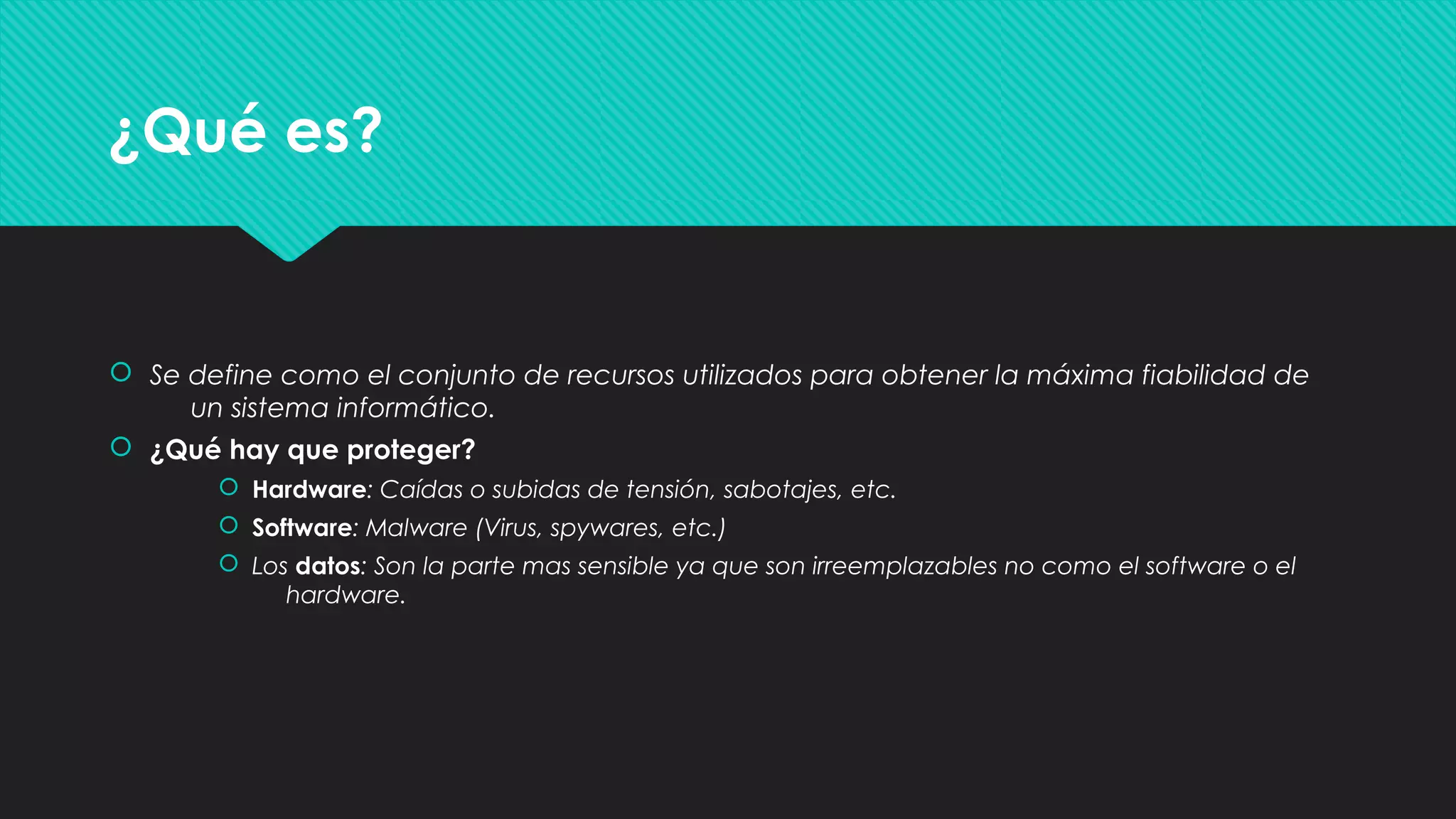 ¿Qué es?¿Qué es?
 Se define como el conjunto de recursos utilizados para obtener la máxima fiabilidad de
un sistema informático.
 ¿Qué hay que proteger?
 Hardware: Caídas o subidas de tensión, sabotajes, etc.
 Software: Malware (Virus, spywares, etc.)
 Los datos: Son la parte mas sensible ya que son irreemplazables no como el software o el
hardware.
 Se define como el conjunto de recursos utilizados para obtener la máxima fiabilidad de
un sistema informático.
 ¿Qué hay que proteger?
 Hardware: Caídas o subidas de tensión, sabotajes, etc.
 Software: Malware (Virus, spywares, etc.)
 Los datos: Son la parte mas sensible ya que son irreemplazables no como el software o el
hardware.
 