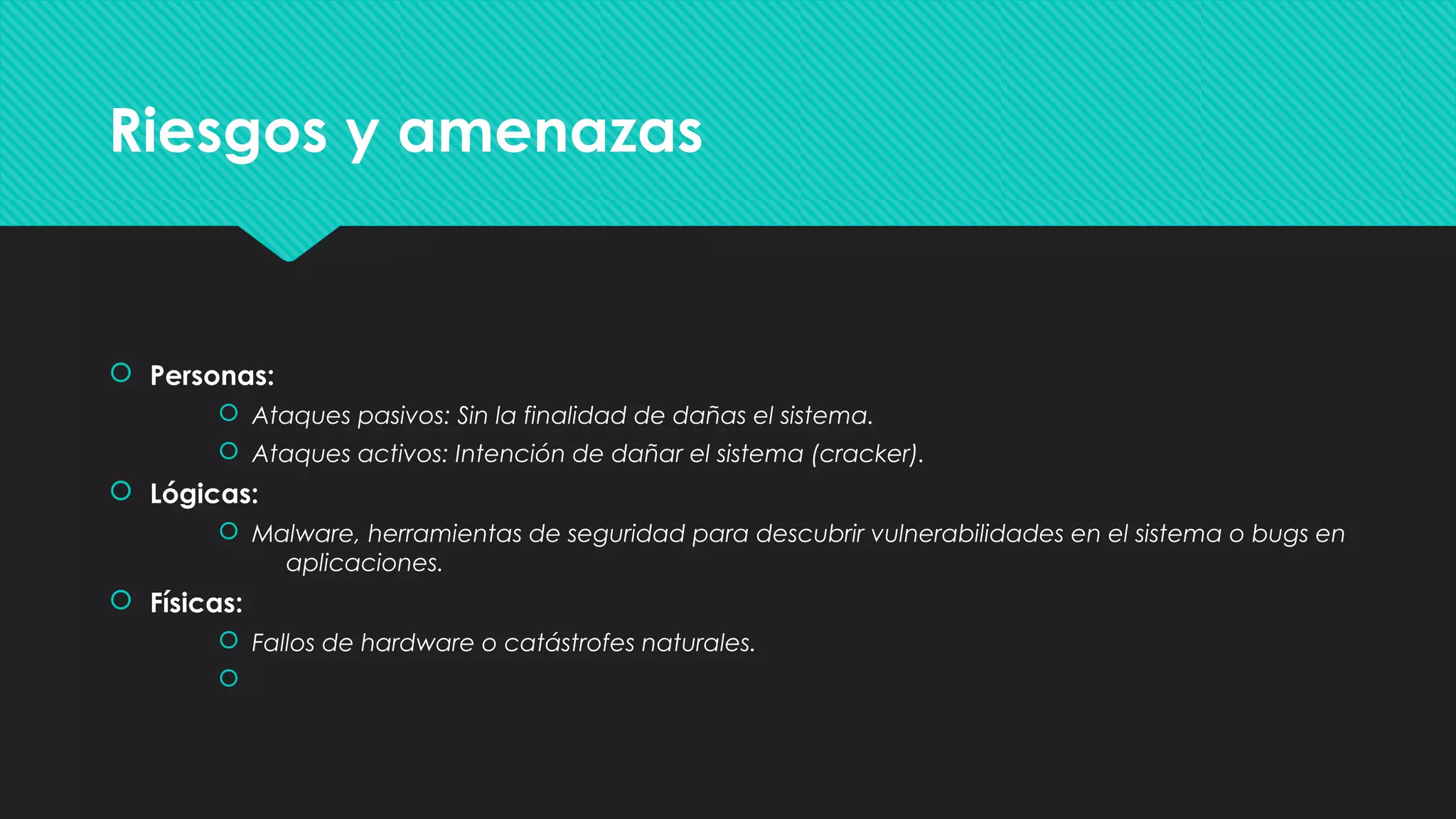  Personas:
 Ataques pasivos: Sin la finalidad de dañas el sistema.
 Ataques activos: Intención de dañar el sistema (cracker).
 Lógicas:
 Malware, herramientas de seguridad para descubrir vulnerabilidades en el sistema o bugs en
aplicaciones.
 Físicas:
 Fallos de hardware o catástrofes naturales.

 Personas:
 Ataques pasivos: Sin la finalidad de dañas el sistema.
 Ataques activos: Intención de dañar el sistema (cracker).
 Lógicas:
 Malware, herramientas de seguridad para descubrir vulnerabilidades en el sistema o bugs en
aplicaciones.
 Físicas:
 Fallos de hardware o catástrofes naturales.

Riesgos y amenazasRiesgos y amenazas
 
