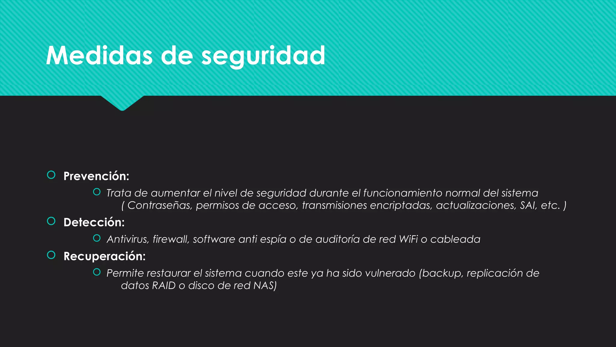 Medidas de seguridadMedidas de seguridad
 Prevención:
 Trata de aumentar el nivel de seguridad durante el funcionamiento normal del sistema
( Contraseñas, permisos de acceso, transmisiones encriptadas, actualizaciones, SAI, etc. )
 Detección:
 Antivirus, firewall, software anti espía o de auditoría de red WiFi o cableada
 Recuperación:
 Permite restaurar el sistema cuando este ya ha sido vulnerado (backup, replicación de
datos RAID o disco de red NAS)
 Prevención:
 Trata de aumentar el nivel de seguridad durante el funcionamiento normal del sistema
( Contraseñas, permisos de acceso, transmisiones encriptadas, actualizaciones, SAI, etc. )
 Detección:
 Antivirus, firewall, software anti espía o de auditoría de red WiFi o cableada
 Recuperación:
 Permite restaurar el sistema cuando este ya ha sido vulnerado (backup, replicación de
datos RAID o disco de red NAS)
 