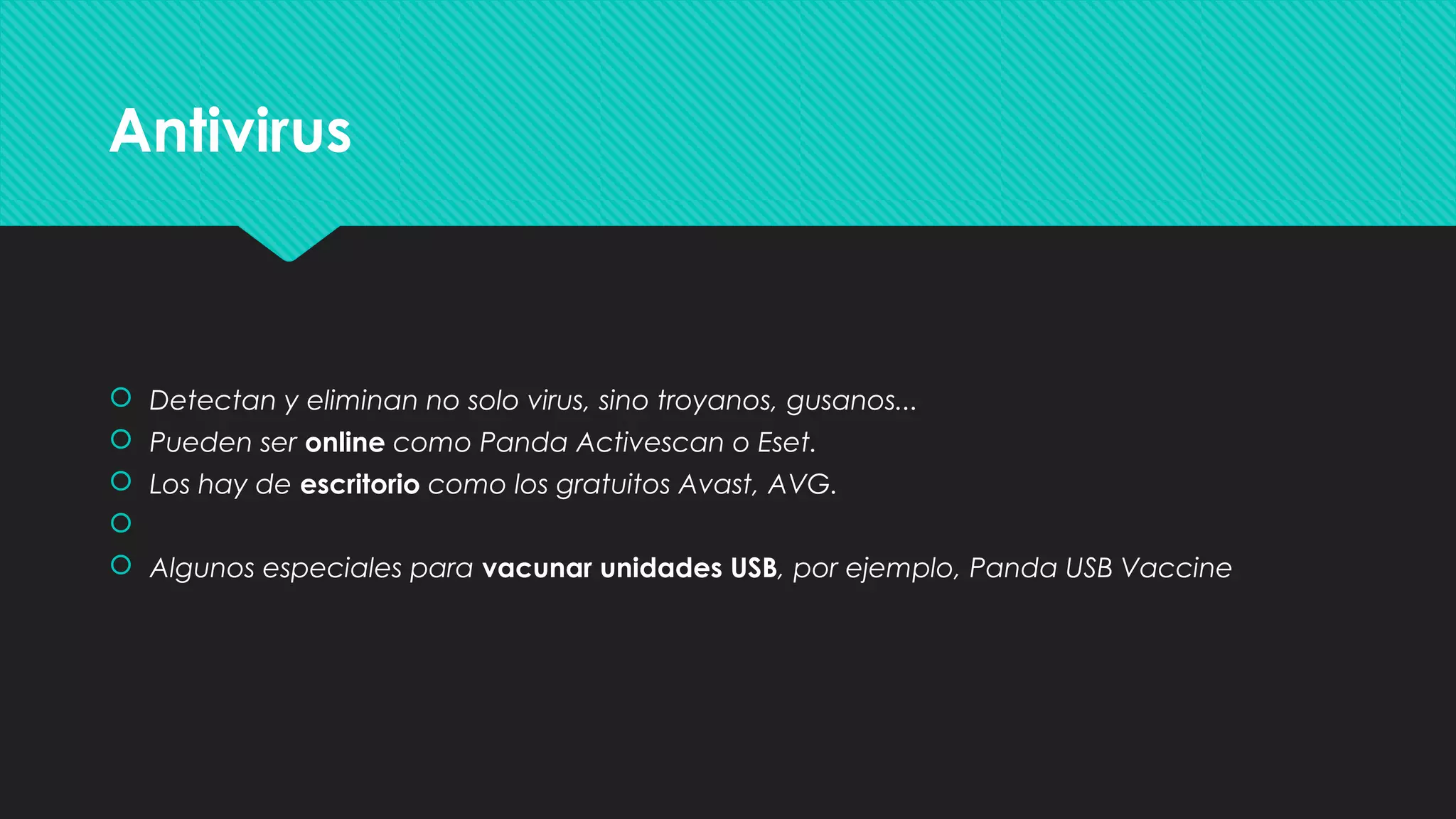 AntivirusAntivirus
 Detectan y eliminan no solo virus, sino troyanos, gusanos...
 Pueden ser online como Panda Activescan o Eset.
 Los hay de escritorio como los gratuitos Avast, AVG.

 Algunos especiales para vacunar unidades USB, por ejemplo, Panda USB Vaccine
 Detectan y eliminan no solo virus, sino troyanos, gusanos...
 Pueden ser online como Panda Activescan o Eset.
 Los hay de escritorio como los gratuitos Avast, AVG.

 Algunos especiales para vacunar unidades USB, por ejemplo, Panda USB Vaccine
 
