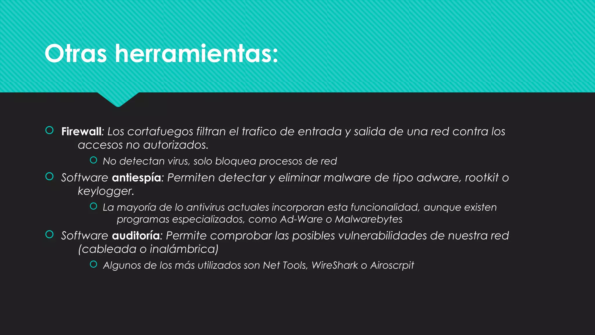 Otras herramientas:Otras herramientas:
 Firewall: Los cortafuegos filtran el trafico de entrada y salida de una red contra los
accesos no autorizados.
 No detectan virus, solo bloquea procesos de red
 Software antiespía: Permiten detectar y eliminar malware de tipo adware, rootkit o
keylogger.
 La mayoría de lo antivirus actuales incorporan esta funcionalidad, aunque existen
programas especializados, como Ad-Ware o Malwarebytes
 Software auditoría: Permite comprobar las posibles vulnerabilidades de nuestra red
(cableada o inalámbrica)
 Algunos de los más utilizados son Net Tools, WireShark o Airoscrpit
 Firewall: Los cortafuegos filtran el trafico de entrada y salida de una red contra los
accesos no autorizados.
 No detectan virus, solo bloquea procesos de red
 Software antiespía: Permiten detectar y eliminar malware de tipo adware, rootkit o
keylogger.
 La mayoría de lo antivirus actuales incorporan esta funcionalidad, aunque existen
programas especializados, como Ad-Ware o Malwarebytes
 Software auditoría: Permite comprobar las posibles vulnerabilidades de nuestra red
(cableada o inalámbrica)
 Algunos de los más utilizados son Net Tools, WireShark o Airoscrpit
 