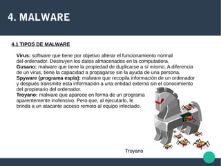 4. MALWARE
4.1 TIPOS DE MALWARE
Virus: software que tiene por objetivo alterar el funcionamiento normal
del ordenador. Destruyen los datos almacenados en la computadora.
Gusano: malware que tiene la propiedad de duplicarse a sí mismo. A diferencia
de un virus, tiene la capacidad a propagarse sin la ayuda de una persona.
Spyware (programa espía): malware que recopila información de un ordenador
y después transmite esta información a una entidad externa sin el conocimiento
del propietario del ordenador.
Troyano: malware que aparece en forma de un programa
aparentemente inofensivo. Pero que, al ejecutarlo, le
brinda a un atacante acceso remoto al equipo infectado.
Troyano
 