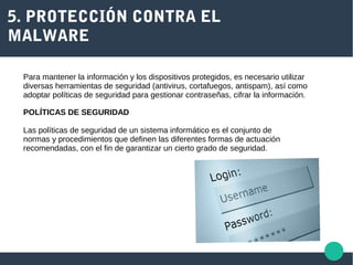 5. PROTECCIÓN CONTRA EL
MALWARE
Para mantener la información y los dispositivos protegidos, es necesario utilizar
diversas herramientas de seguridad (antivirus, cortafuegos, antispam), así como
adoptar políticas de seguridad para gestionar contraseñas, cifrar la información.
POLÍTICAS DE SEGURIDAD
Las políticas de seguridad de un sistema informático es el conjunto de
normas y procedimientos que definen las diferentes formas de actuación
recomendadas, con el fin de garantizar un cierto grado de seguridad.
 