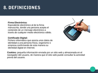 8. DEFINICIONES
Firma Electrónica:
Equivalente electrónico al de la firma
manuscrita, donde una persona acepta el
contenido de un mensaje electrónico a
través de cualquier medio electrónico válido.
Certificado Digital:
Fichero informático que asocia unos datos de
identidad a una persona física, organismo o
empresa confirmando de esta manera su
identidad digital en Internet.
Cookies: pequeña información enviada por un sitio web y almacenada en el
navegador del usuario, de manera que el sitio web puede consultar la actividad
previa del usuario.
 