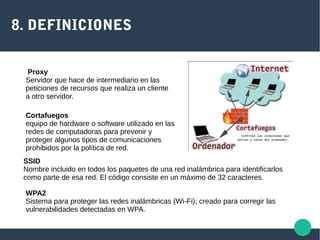 8. DEFINICIONES
Proxy
Servidor que hace de intermediario en las
peticiones de recursos que realiza un cliente
a otro servidor.
Cortafuegos
equipo de hardware o software utilizado en las
redes de computadoras para prevenir y
proteger algunos tipos de comunicaciones
prohibidos por la política de red.
SSID
Nombre incluido en todos los paquetes de una red inalámbrica para identificarlos
como parte de esa red. El código consiste en un máximo de 32 caracteres.
WPA2
Sistema para proteger las redes inalámbricas (Wi-Fi); creado para corregir las
vulnerabilidades detectadas en WPA.
 