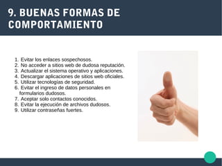 9. BUENAS FORMAS DE
COMPORTAMIENTO
1. Evitar los enlaces sospechosos.
2. No acceder a sitios web de dudosa reputación.
3. Actualizar el sistema operativo y aplicaciones.
4. Descargar aplicaciones de sitios web oficiales.
5. Utilizar tecnologías de seguridad.
6. Evitar el ingreso de datos personales en
formularios dudosos.
7. Aceptar solo contactos conocidos.
8. Evitar la ejecución de archivos dudosos.
9. Utilizar contraseñas fuertes.
 