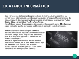 10. ATAQUE INFORMÁTICO
Este viernes, uno de los grandes proveedores de Internet, la empresa Dyn, ha
sufrido varios ciberataques seguidos que han puesto en jaque el funcionamiento de
las páginas web de muchas grandes empresas, entre las que se encuentra Twitter,
Spotify, Ebay o el periódico The New York Times.
Ha sufrido un ataque de denegación de servicio, más conocido como DDoS por sus
siglas en inglés, que ha provocado problemas de conexión en todo el mundo.
El funcionamiento de los ataques DDoS es
sencillo: millones de dispositivos intentan acceder
al mismo tiempo a una página web, de manera,
que esta no puede aguantar la saturación de
tráfico y se colapsa.
Empieza a prestar el servicio de una manera
mucho más lenta o, en el peor de los casos, deja
de prestarlo. Esto impide a los usuarios
conectarse con esa web, por esa razón se les
denomina de "denegación de servicio".
 