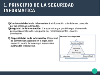 1. PRINCIPIO DE LA SEGURIDAD
INFORMÁTICA
1)Confidencialidad de la información: La información solo debe ser conocida
por las personas autorizadas.
2)Integridad de la información: Característica que posibilita que el contenido
permanezca inalterado, sólo puede ser modificado por los usuarios
autorizados.
3) Disponibilidad de la información: Capacidad
de permanecer accesible en el lugar, en el
momento y en la forma en que los usuarios
autorizados lo requieran.
 