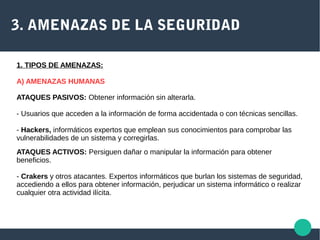 3. AMENAZAS DE LA SEGURIDAD
ATAQUES PASIVOS: Obtener información sin alterarla.
- Usuarios que acceden a la información de forma accidentada o con técnicas sencillas.
- Hackers, informáticos expertos que emplean sus conocimientos para comprobar las
vulnerabilidades de un sistema y corregirlas.
ATAQUES ACTIVOS: Persiguen dañar o manipular la información para obtener
beneficios.
- Crakers y otros atacantes. Expertos informáticos que burlan los sistemas de seguridad,
accediendo a ellos para obtener información, perjudicar un sistema informático o realizar
cualquier otra actividad ilícita.
1. TIPOS DE AMENAZAS:
A) AMENAZAS HUMANAS
 